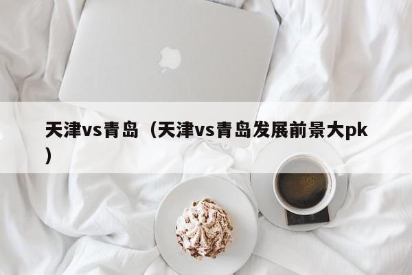 天津vs青岛（天津vs青岛发展前景大pk）